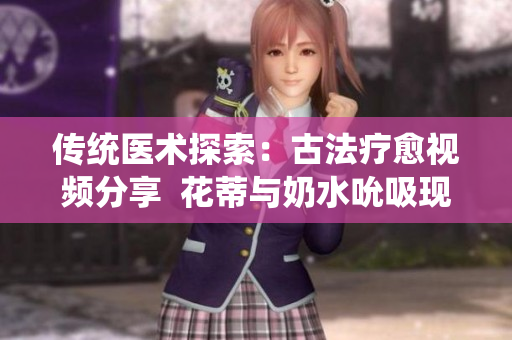 传统医术探索：古法疗愈视频分享  花蒂与奶水吮吸现象解析