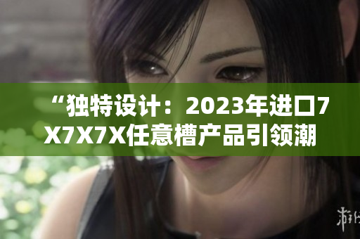 “独特设计：2023年进口7X7X7X任意槽产品引领潮流”