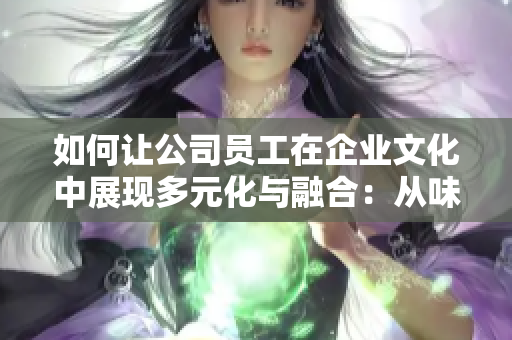如何让公司员工在企业文化中展现多元化与融合：从味道开始