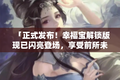 「正式发布！幸福宝解锁版现已闪亮登场，享受前所未有的福利仪式！」