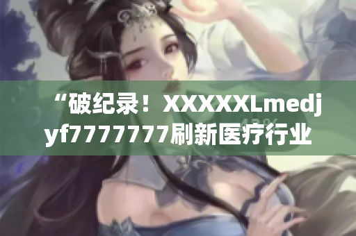 “破纪录！XXXXXLmedjyf7777777刷新医疗行业标杆！”