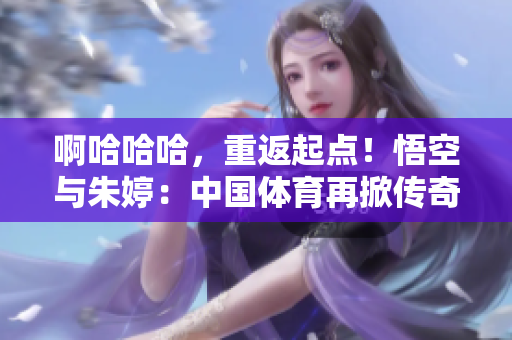 啊哈哈哈，重返起点！悟空与朱婷：中国体育再掀传奇