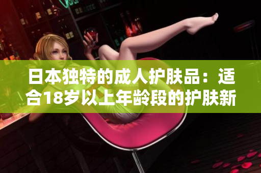 日本独特的成人护肤品：适合18岁以上年龄段的护肤新选择