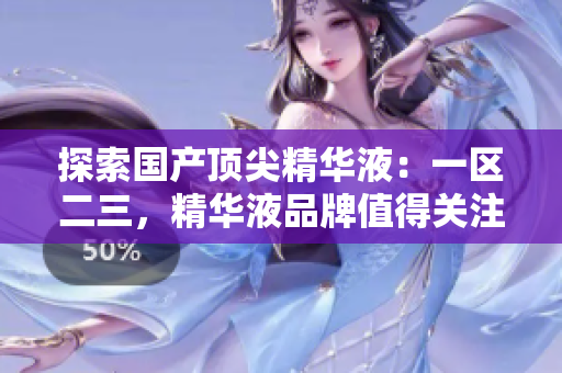 探索国产顶尖精华液：一区二三，精华液品牌值得关注！