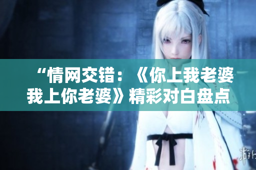 “情网交错：《你上我老婆我上你老婆》精彩对白盘点，情感角力引发热议！”