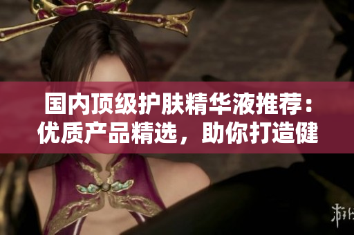 国内顶级护肤精华液推荐：优质产品精选，助你打造健康亮泽肌肤的优质网站指南