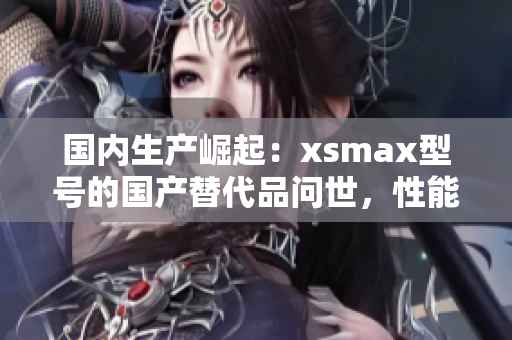 国内生产崛起：xsmax型号的国产替代品问世，性能与外观齐头并进