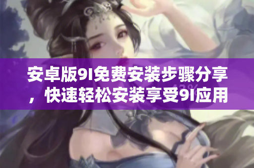安卓版9I免费安装步骤分享，快速轻松安装享受9I应用