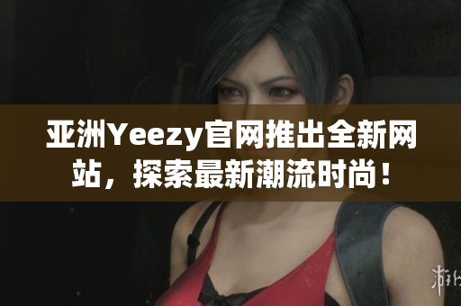 亚洲Yeezy官网推出全新网站，探索最新潮流时尚！