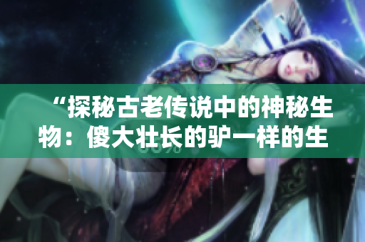 “探秘古老传说中的神秘生物：傻大壮长的驴一样的生物究竟是什么？”