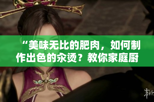 “美味无比的肥肉，如何制作出色的汆烫？教你家庭厨房里的秘诀！”