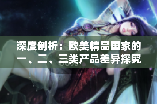 深度剖析：欧美精品国家的一、二、三类产品差异探究