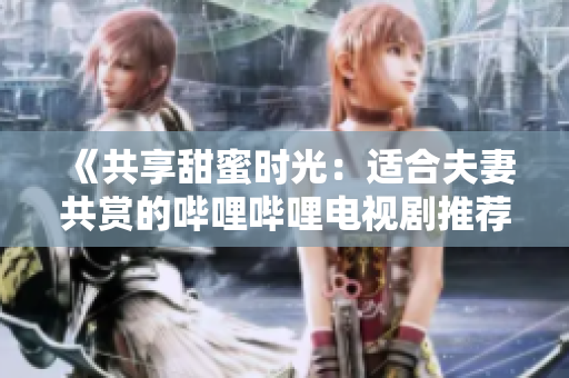 《共享甜蜜时光：适合夫妻共赏的哔哩哔哩电视剧推荐》