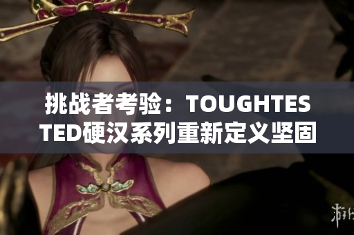 挑战者考验：TOUGHTESTED硬汉系列重新定义坚固耐用