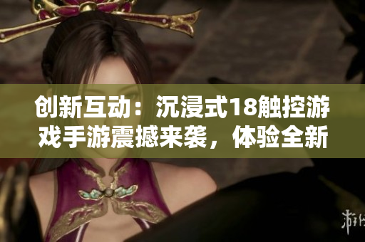 创新互动：沉浸式18触控游戏手游震撼来袭，体验全新游戏乐趣！