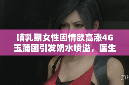 哺乳期女性因情欲高涨4G玉蒲团引发奶水喷溢，医生提醒需注意身体变化