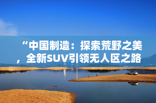 “中国制造：探索荒野之美，全新SUV引领无人区之路！”
