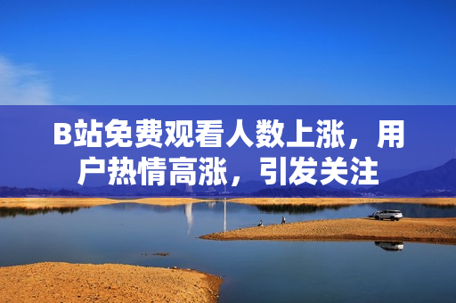 B站免费观看人数上涨，用户热情高涨，引发关注