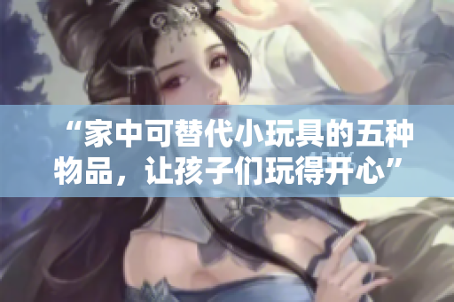 “家中可替代小玩具的五种物品，让孩子们玩得开心”