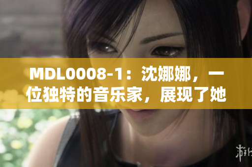 MDL0008-1：沈娜娜，一位独特的音乐家，展现了她的独特音乐天赋