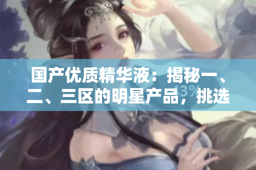 国产优质精华液：揭秘一、二、三区的明星产品，挑选最佳护肤精华的完美指南！