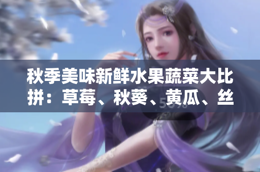秋季美味新鲜水果蔬菜大比拼：草莓、秋葵、黄瓜、丝瓜、芭乐与绿巨人的饕餮盛宴