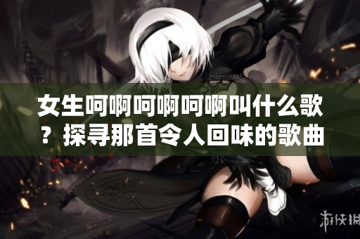 女生呵啊呵啊呵啊叫什么歌？探寻那首令人回味的歌曲名称