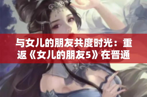 与女儿的朋友共度时光：重返《女儿的朋友5》在晋通话的情感体验