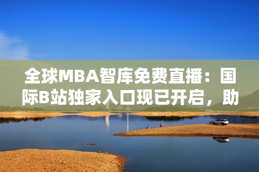 全球MBA智库免费直播：国际B站独家入口现已开启，助您掌握商业精髓！