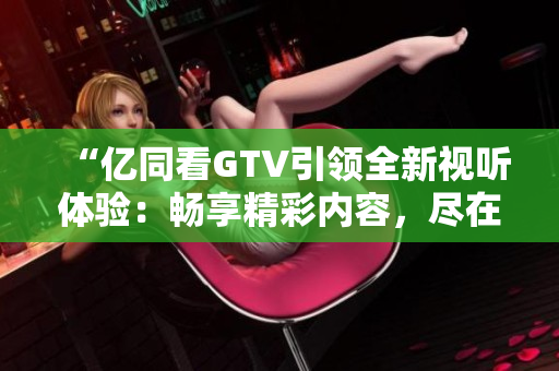 “亿同看GTV引领全新视听体验：畅享精彩内容，尽在指尖间！”