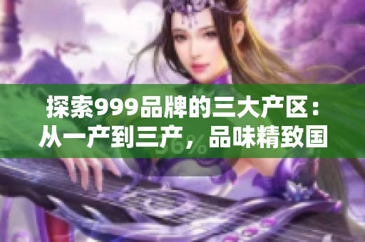 探索999品牌的三大产区：从一产到三产，品味精致国品的不同风情