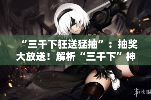 “三千下狂送猛抽”：抽奖大放送！解析“三千下”神秘含义