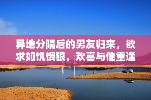 异地分隔后的男友归来，欲求如饥饿狼，欢喜与他重逢
