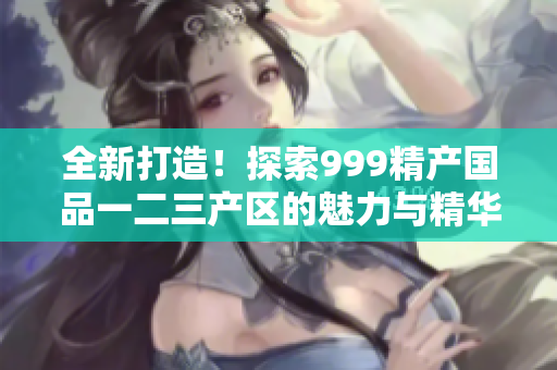 全新打造！探索999精产国品一二三产区的魅力与精华