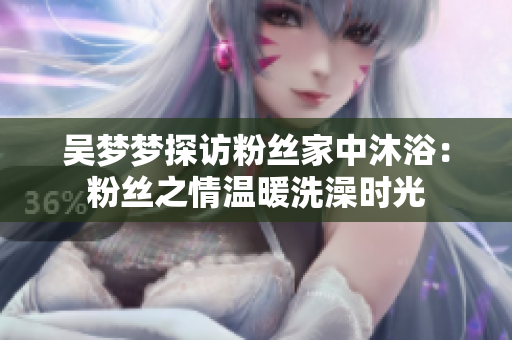 吴梦梦探访粉丝家中沐浴：粉丝之情温暖洗澡时光