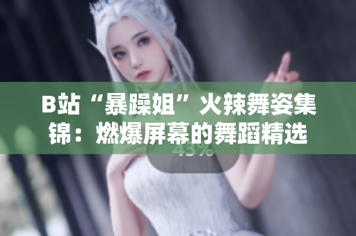 B站“暴躁姐”火辣舞姿集锦：燃爆屏幕的舞蹈精选
