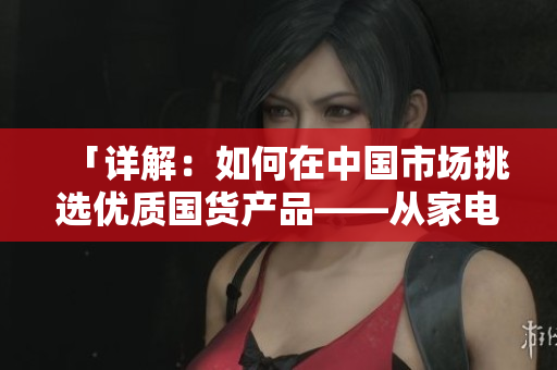 「详解：如何在中国市场挑选优质国货产品——从家电到护肤品的推荐指南」