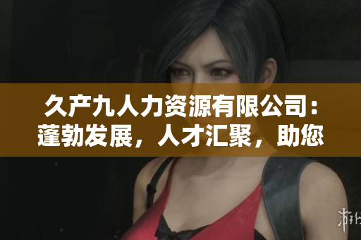 久产九人力资源有限公司：蓬勃发展，人才汇聚，助您事业蒸蒸日上