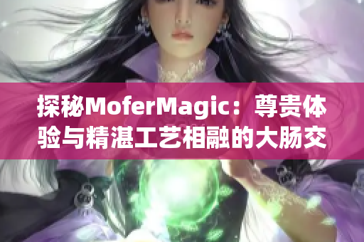 探秘MoferMagic：尊贵体验与精湛工艺相融的大肠交