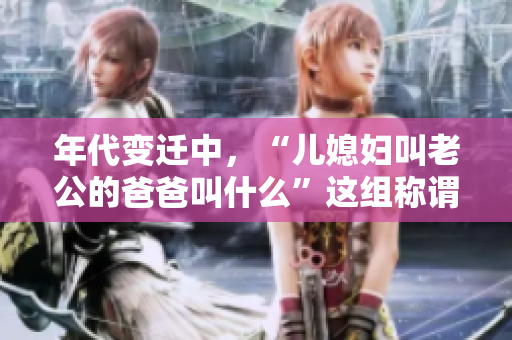 年代变迁中，“儿媳妇叫老公的爸爸叫什么”这组称谓如何改变？