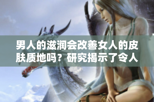 男人的滋润会改善女人的皮肤质地吗？研究揭示了令人惊讶的结果！