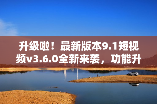升级啦！最新版本9.1短视频v3.6.0全新来袭，功能升级体验再提升