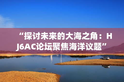 “探讨未来的大海之角：HJ6AC论坛聚焦海洋议题”