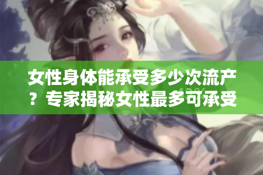女性身体能承受多少次流产？专家揭秘女性最多可承受的流产次数！