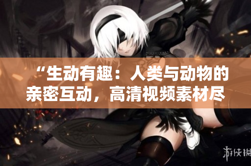 “生动有趣：人类与动物的亲密互动，高清视频素材尽在下载！”