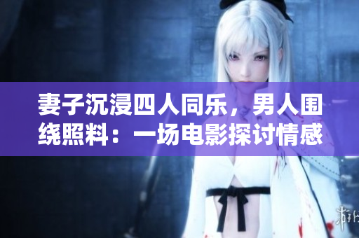 妻子沉浸四人同乐，男人围绕照料：一场电影探讨情感纠葛