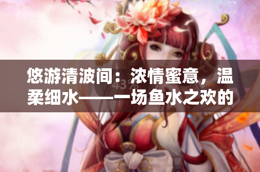 悠游清波间：浓情蜜意，温柔细水——一场鱼水之欢的细腻描写