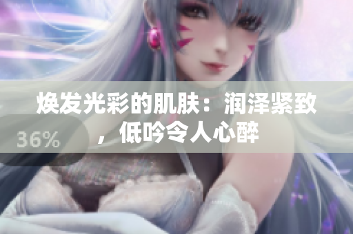 焕发光彩的肌肤：润泽紧致，低吟令人心醉
