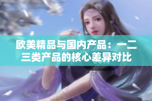 欧美精品与国内产品：一二三类产品的核心差异对比
