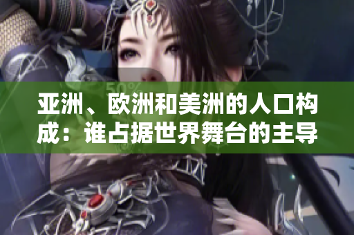 亚洲、欧洲和美洲的人口构成：谁占据世界舞台的主导地位？
